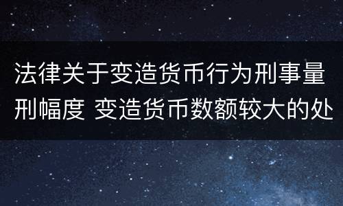 法律关于变造货币行为刑事量刑幅度 变造货币数额较大的处什么以下有期徒刑或者拘役