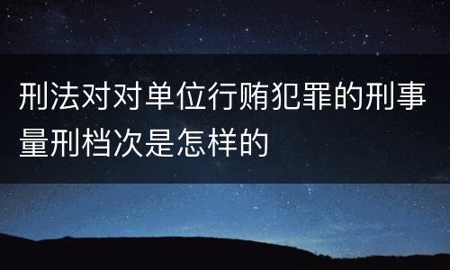 刑法对对单位行贿犯罪的刑事量刑档次是怎样的