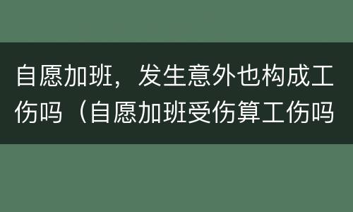 自愿加班，发生意外也构成工伤吗（自愿加班受伤算工伤吗）