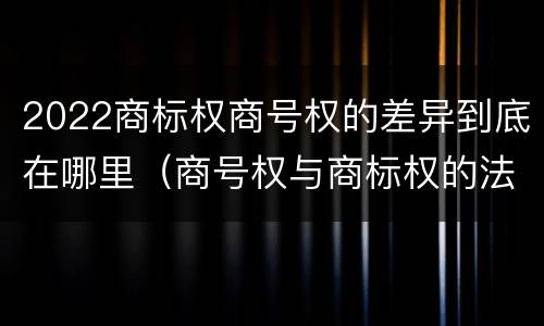 2022商标权商号权的差异到底在哪里（商号权与商标权的法律冲突与解决）