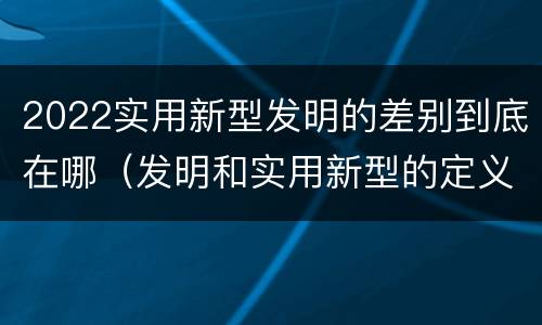 2022实用新型发明的差别到底在哪（发明和实用新型的定义）