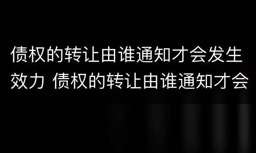 债权的转让由谁通知才会发生效力 债权的转让由谁通知才会发生效力的情形