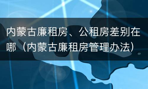 内蒙古廉租房、公租房差别在哪（内蒙古廉租房管理办法）