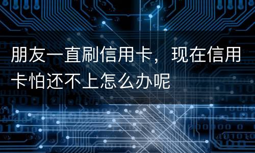朋友一直刷信用卡，现在信用卡怕还不上怎么办呢