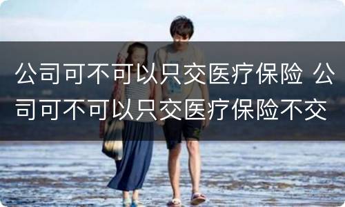 公司可不可以只交医疗保险 公司可不可以只交医疗保险不交社保