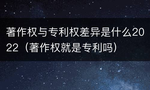 著作权与专利权差异是什么2022（著作权就是专利吗）