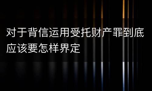 对于背信运用受托财产罪到底应该要怎样界定