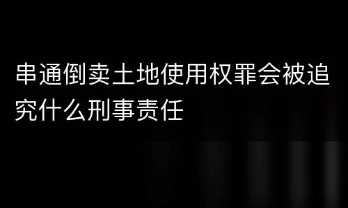 串通倒卖土地使用权罪会被追究什么刑事责任