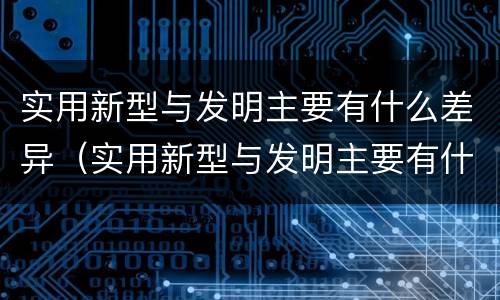 实用新型与发明主要有什么差异（实用新型与发明主要有什么差异呢）