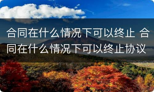 合同在什么情况下可以终止 合同在什么情况下可以终止协议