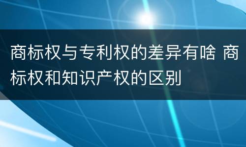 商标权与专利权的差异有啥 商标权和知识产权的区别