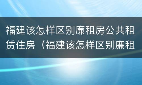 福建该怎样区别廉租房公共租赁住房（福建该怎样区别廉租房公共租赁住房和住宅）