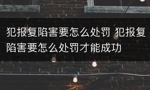 犯报复陷害要怎么处罚 犯报复陷害要怎么处罚才能成功