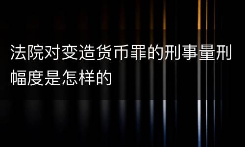 法院对变造货币罪的刑事量刑幅度是怎样的