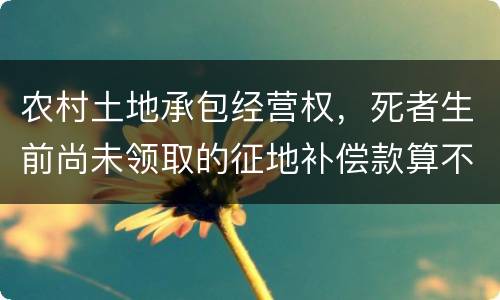 农村土地承包经营权，死者生前尚未领取的征地补偿款算不算遗产