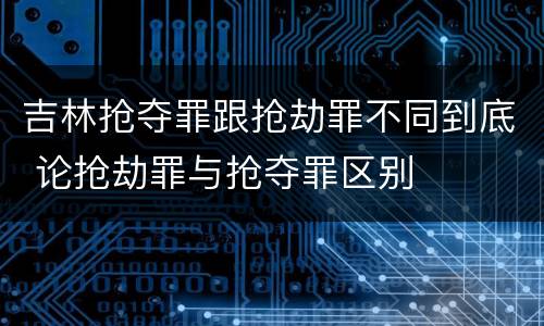 吉林抢夺罪跟抢劫罪不同到底 论抢劫罪与抢夺罪区别
