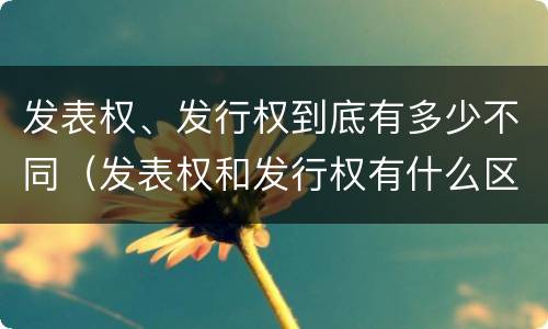 发表权、发行权到底有多少不同（发表权和发行权有什么区别）