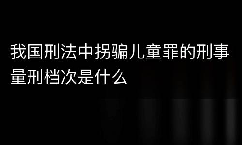 我国刑法中拐骗儿童罪的刑事量刑档次是什么