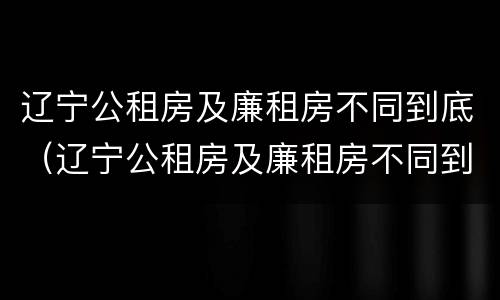 辽宁公租房及廉租房不同到底（辽宁公租房及廉租房不同到底怎么办）