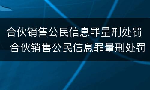 合伙销售公民信息罪量刑处罚 合伙销售公民信息罪量刑处罚依据