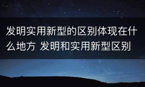 发明实用新型的区别体现在什么地方 发明和实用新型区别