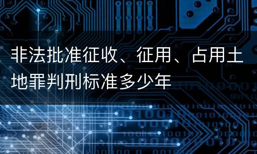 非法批准征收、征用、占用土地罪判刑标准多少年