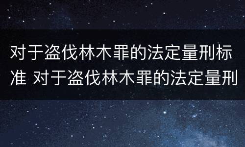 对于盗伐林木罪的法定量刑标准 对于盗伐林木罪的法定量刑标准是多少