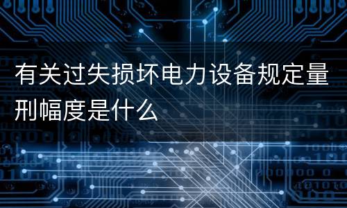 有关过失损坏电力设备规定量刑幅度是什么
