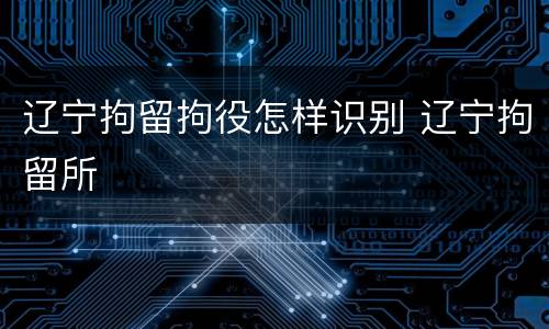 辽宁拘留拘役怎样识别 辽宁拘留所