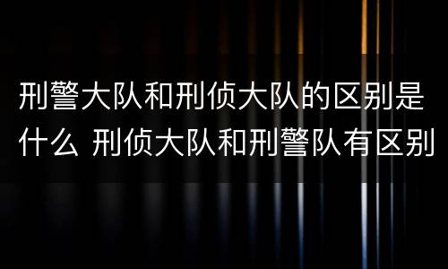 刑警大队和刑侦大队的区别是什么 刑侦大队和刑警队有区别么
