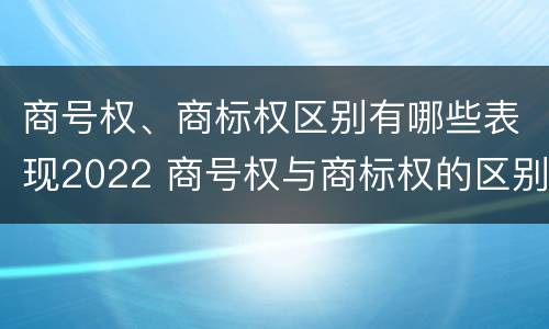 商号权、商标权区别有哪些表现2022 商号权与商标权的区别