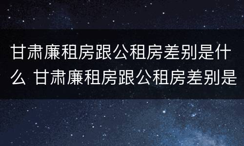 甘肃廉租房跟公租房差别是什么 甘肃廉租房跟公租房差别是什么原因