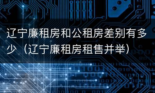 辽宁廉租房和公租房差别有多少（辽宁廉租房租售并举）
