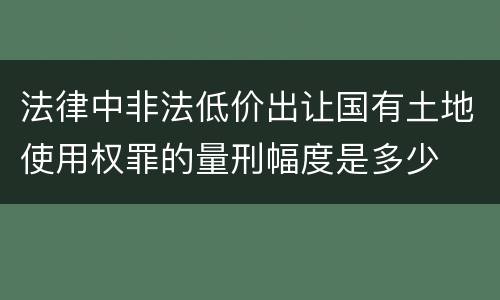 法律中非法低价出让国有土地使用权罪的量刑幅度是多少