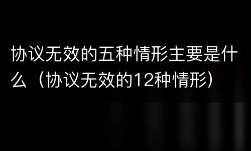 协议无效的五种情形主要是什么（协议无效的12种情形）