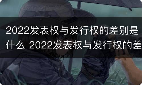 2022发表权与发行权的差别是什么 2022发表权与发行权的差别是什么意思