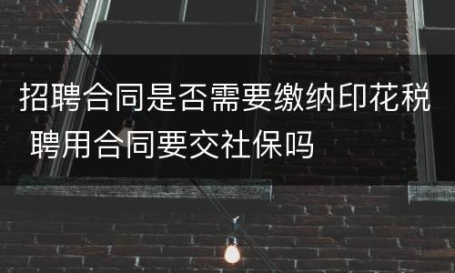 招聘合同是否需要缴纳印花税 聘用合同要交社保吗