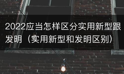 2022应当怎样区分实用新型跟发明（实用新型和发明区别）