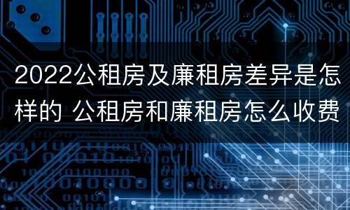 2022公租房及廉租房差异是怎样的 公租房和廉租房怎么收费