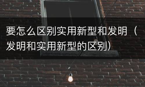 要怎么区别实用新型和发明（发明和实用新型的区别）
