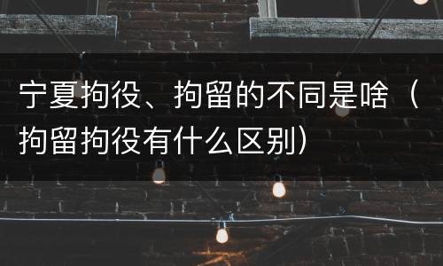 宁夏拘役、拘留的不同是啥（拘留拘役有什么区别）