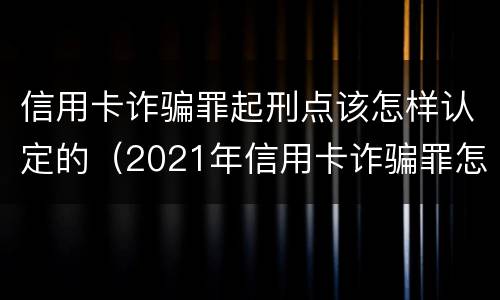 信用卡诈骗罪起刑点该怎样认定的（2021年信用卡诈骗罪怎么认定）