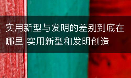实用新型与发明的差别到底在哪里 实用新型和发明创造