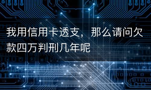 我用信用卡透支，那么请问欠款四万判刑几年呢