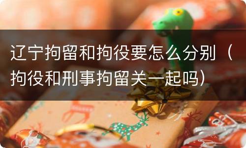 辽宁拘留和拘役要怎么分别（拘役和刑事拘留关一起吗）