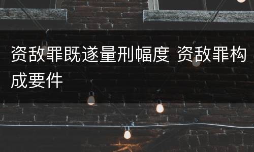 资敌罪既遂量刑幅度 资敌罪构成要件