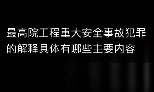 最高院工程重大安全事故犯罪的解释具体有哪些主要内容