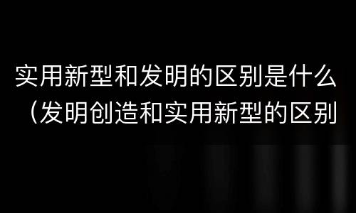 实用新型和发明的区别是什么（发明创造和实用新型的区别）