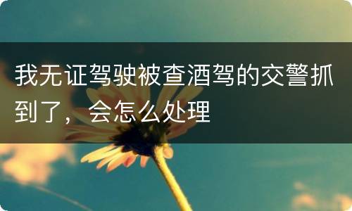 我无证驾驶被查酒驾的交警抓到了，会怎么处理