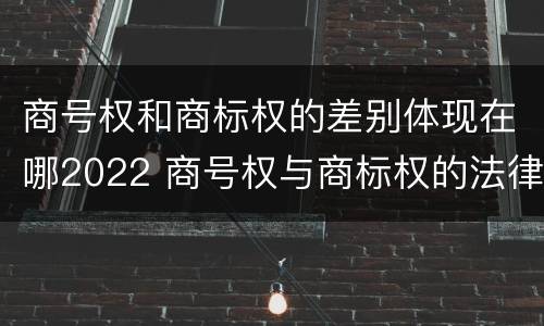 商号权和商标权的差别体现在哪2022 商号权与商标权的法律冲突与解决